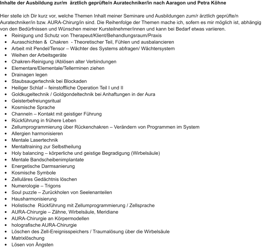 Inhalte der Ausbildung zur/m  rztlich geprfte/n Auratechniker/in nach Aaragon und Petra Khne  Hier stelle ich Dir kurz vor, welche Themen Inhalt meiner Seminare und Ausbildungen zum/r rztlich geprfte/n Auratechniker/in bzw. AURA-Chirurg/in sind. Die Reihenfolge der Themen mache ich, sofern es mir mglich ist, abhngig von den Bedrfnissen und Wnschen meiner Kursteilnehmer/innen und kann bei Bedarf etwas variieren.  	Reinigung und Schutz von Therapeut/Klient/Behandlungsraum/Praxis 	Auraschichten &  Chakren  - Theoretischer Teil, Fhlen und ausbalancieren 	Arbeit mit Pendel/Tensor  Wchter des Systems abfragen/ Wchtersystem 	Weihen der Arbeitsgerte 	Chakren-Reinigung /Ablsen alter Verbindungen 	Elementare/Elementale/Tellerminen ziehen 	Drainagen legen 	Staubsaugertechnik bei Blockaden 	Heiliger Schlaf  feinstoffliche Operation Teil I und II 	Goldkugeltechnik / Goldgondeltechnik bei Anhaftungen in der Aura 	Geisterbefreiungsritual 	Kosmische Sprache 	Channeln  Kontakt mit geistiger Fhrung 	Rckfhrung in frhere Leben 	Zellumprogrammierung ber Rckenchakren  Verndern von Programmen im System 	Allergien harmonisieren 	Mentale Lasertechnik 	Mentaltraining zur Selbstheilung 	Holy balancing  krperliche und geistige Begradigung (Wirbelsule) 	Mentale Bandscheibenimplantate 	Energetische Darmsanierung 	Kosmische Symbole 	Zellulres Gedchtnis lschen 	Numerologie  Trigons 	Soul puzzle  Zurckholen von Seelenanteilen 	Hausharmonisierung 	Holistische  Rckfhrung mit Zellumprogrammierung / Zellsprache 	AURA-Chirurgie  Zhne, Wirbelsule, Meridiane 	AURA-Chirurgie an Krpermodellen  	holografische AURA-Chirurgie 	Lschen des Zell-Ereignisspeichers / Traumalsung ber die Wirbelsule 	Matrixlschung 	Lsen von ngsten