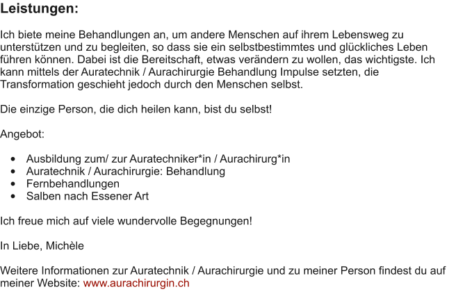 Leistungen:  Ich biete meine Behandlungen an, um andere Menschen auf ihrem Lebensweg zu untersttzen und zu begleiten, so dass sie ein selbstbestimmtes und glckliches Leben fhren knnen. Dabei ist die Bereitschaft, etwas verndern zu wollen, das wichtigste. Ich kann mittels der Auratechnik / Aurachirurgie Behandlung Impulse setzten, die Transformation geschieht jedoch durch den Menschen selbst.  Die einzige Person, die dich heilen kann, bist du selbst!  Angebot:  	Ausbildung zum/ zur Auratechniker*in / Aurachirurg*in 	Auratechnik / Aurachirurgie: Behandlung 	Fernbehandlungen 	Salben nach Essener Art  Ich freue mich auf viele wundervolle Begegnungen!  In Liebe, Michle  Weitere Informationen zur Auratechnik / Aurachirurgie und zu meiner Person findest du auf meiner Website: www.aurachirurgin.ch